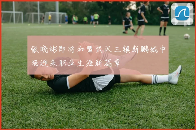 张晓彬即将加盟武汉三镇新鹏城中场迎来职业生涯新篇章